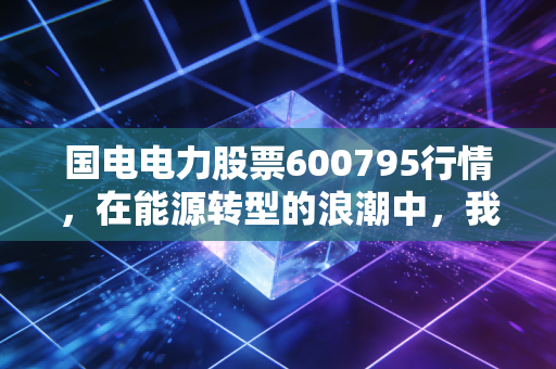 国电电力股票600795行情，在能源转型的浪潮中，我们该如何看懂这只巨无霸？