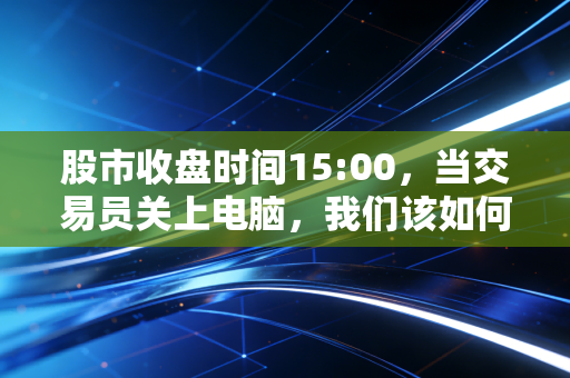 股市收盘时间15:00，当交易员关上电脑，我们该如何面对真实的财富与生活