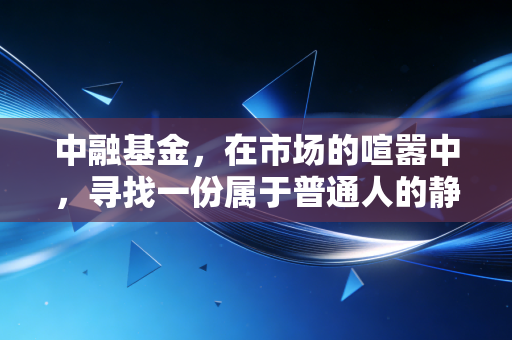 中融基金,在市场的喧嚣中,寻找一份属于普通人的静气与长期主义