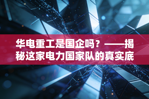 华电重工是国企吗？——揭秘这家电力国家队的真实底色与江湖生存法则