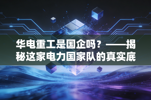 华电重工是国企吗？——揭秘这家电力国家队的真实底色与江湖生存法则
