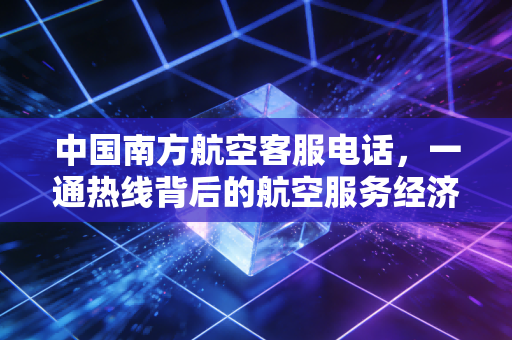 中国南方航空客服电话，一通热线背后的航空服务经济学与用户体验博弈
