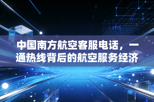 中国南方航空客服电话，一通热线背后的航空服务经济学与用户体验博弈