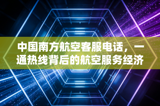 中国南方航空客服电话，一通热线背后的航空服务经济学与用户体验博弈
