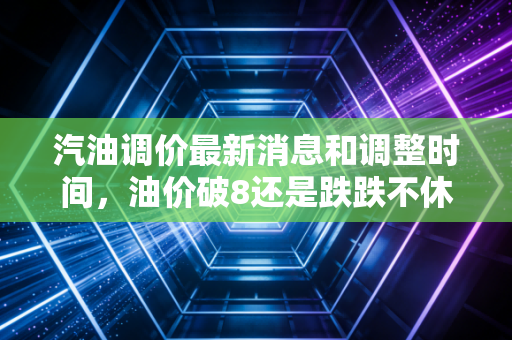 汽油调价最新消息和调整时间，油价破8还是跌跌不休？深度解析车主们的悲喜时刻