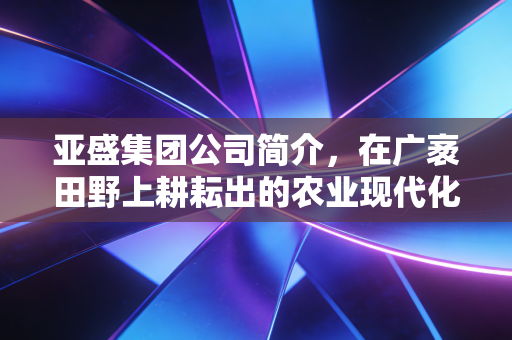 亚盛集团公司简介，在广袤田野上耕耘出的农业现代化样本