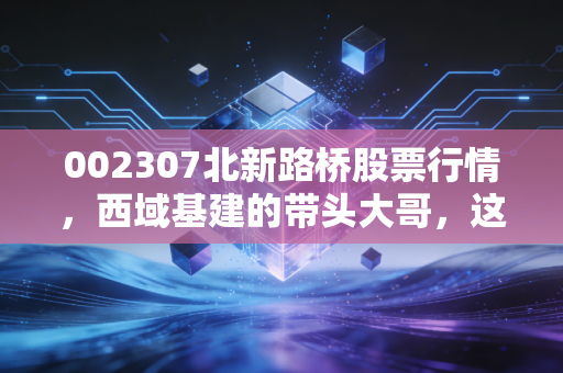 002307北新路桥股票行情，西域基建的带头大哥，这趟车还能不能上？