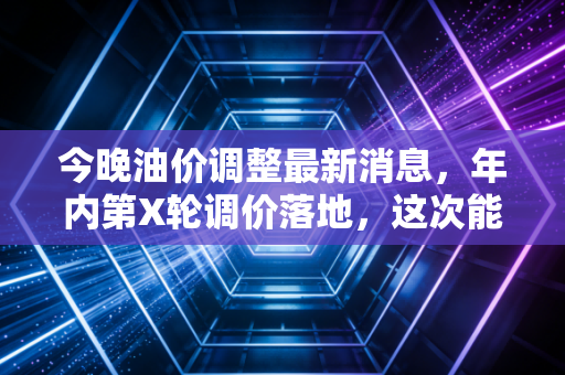 今晚油价调整最新消息，年内第X轮调价落地，这次能给你的油箱省下多少钱？