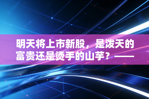 明天将上市新股，是泼天的富贵还是烫手的山芋？——深度解析当下的打新逻辑与生存法则