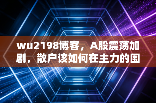 wu2198博客,A股震荡加剧,散户该如何在主力的围猎中突围?