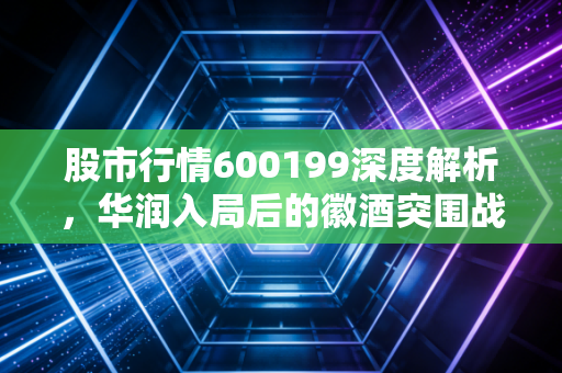 股市行情600199深度解析,华润入局后的徽酒突围战,金种子酒能否迎来真正的价值重估?