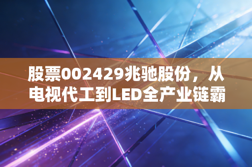 股票002429兆驰股份，从电视代工到LED全产业链霸主，这只隐形冠军到底值不值得买？