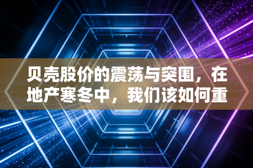贝壳股价的震荡与突围，在地产寒冬中，我们该如何重新审视这家居住服务巨头？