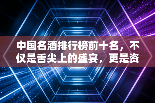 中国名酒排行榜前十名，不仅是舌尖上的盛宴，更是资本市场的硬通货