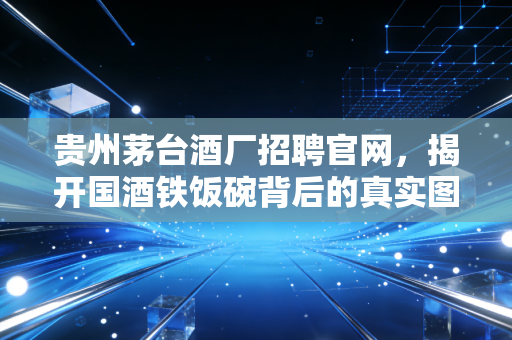 贵州茅台酒厂招聘官网，揭开国酒铁饭碗背后的真实图景与职场启示
