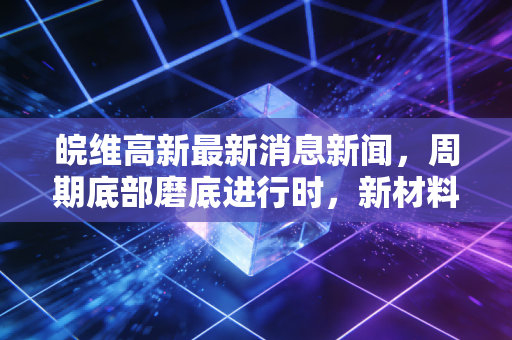 皖维高新最新消息新闻，周期底部磨底进行时，新材料转型能否成为破局关键？