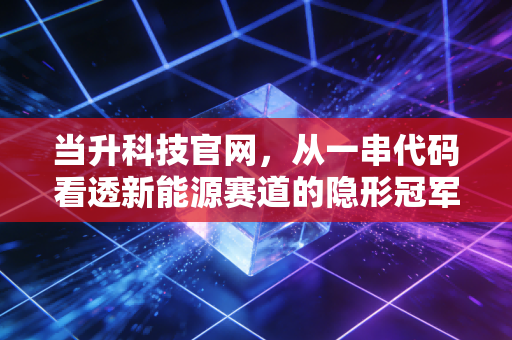 当升科技官网，从一串代码看透新能源赛道的隐形冠军成色