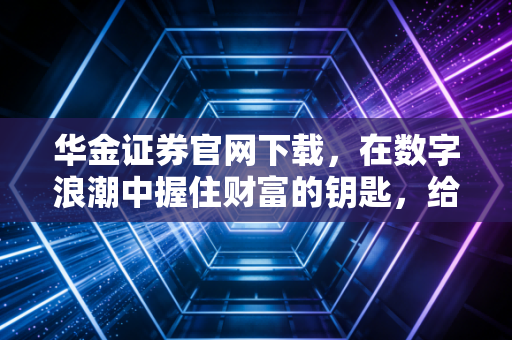 华金证券官网下载，在数字浪潮中握住财富的钥匙，给普通投资者的真心话