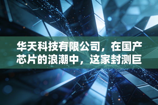 华天科技有限公司，在国产芯片的浪潮中，这家封测巨头的芯路历程与投资思考