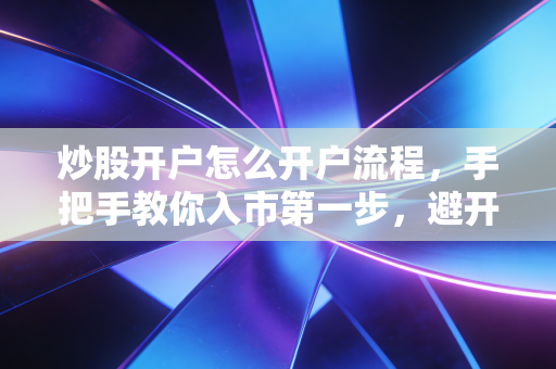 炒股开户怎么开户流程，手把手教你入市第一步，避开那些新手必踩的坑