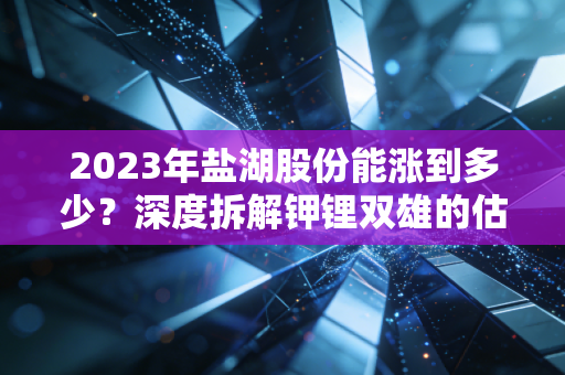 2023年盐湖股份能涨到多少？深度拆解钾锂双雄的估值逻辑与未来博弈