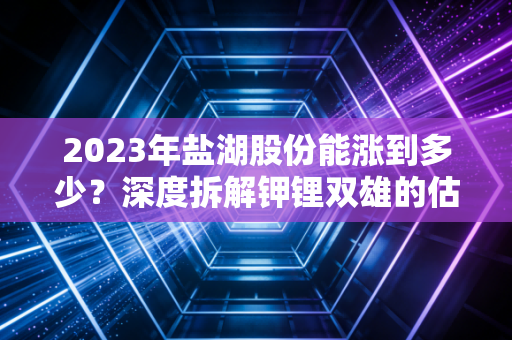 2023年盐湖股份能涨到多少?深度拆解钾锂双雄的估值逻辑与未来博弈
