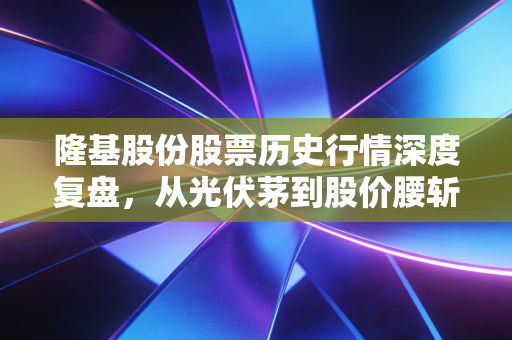 隆基股份股票历史行情深度复盘，从光伏茅到股价腰斩，这十年我们究竟见证了什么？