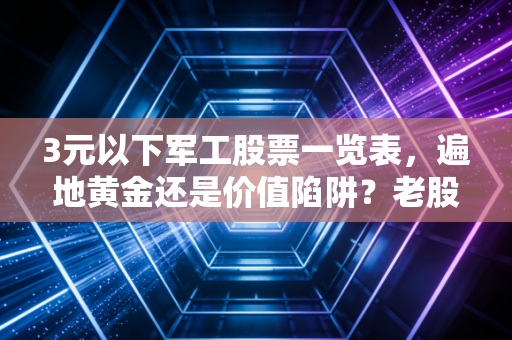 3元以下军工股票一览表，遍地黄金还是价值陷阱？老股民带你深扒低价股背后的真相