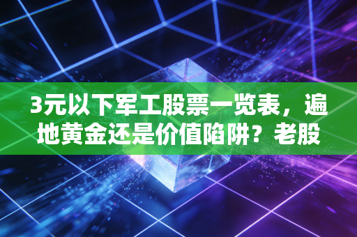 3元以下军工股票一览表，遍地黄金还是价值陷阱？老股民带你深扒低价股背后的真相