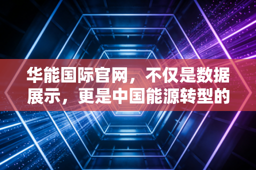 华能国际官网，不仅是数据展示，更是中国能源转型的缩影