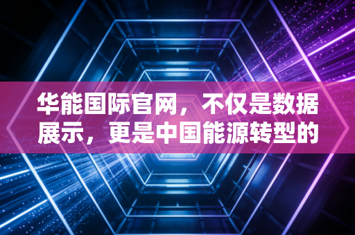 华能国际官网,不仅是数据展示,更是中国能源转型的缩影