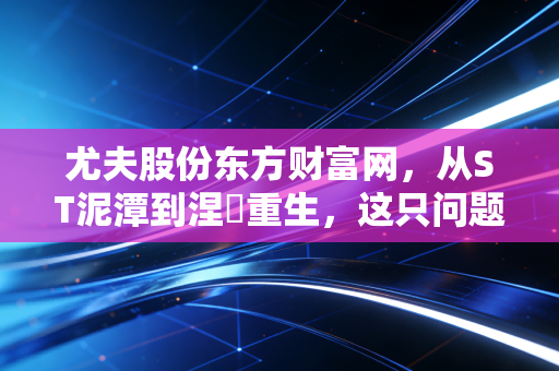 尤夫股份东方财富网，从ST泥潭到涅槃重生，这只问题股到底值不值得我们重仓？