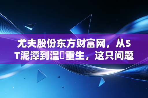 尤夫股份东方财富网，从ST泥潭到涅槃重生，这只问题股到底值不值得我们重仓？