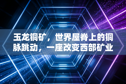 玉龙铜矿，世界屋脊上的铜脉跳动，一座改变西部矿业格局的超级富矿