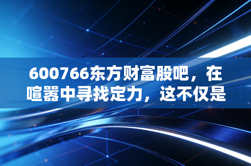 600766东方财富股吧，在喧嚣中寻找定力，这不仅是股票，更是我们的财富焦虑