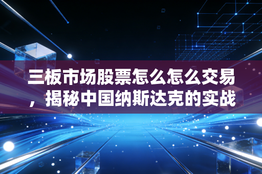 三板市场股票怎么怎么交易,揭秘中国纳斯达克的实战操作与避坑指南