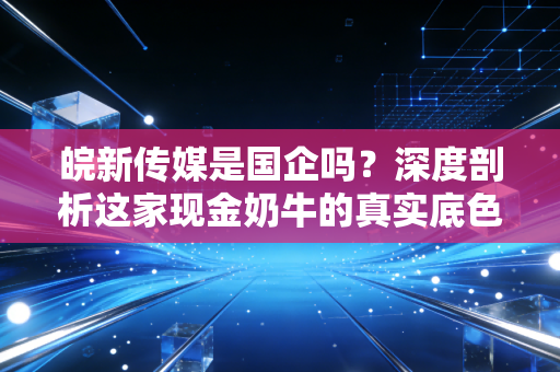 皖新传媒是国企吗?深度剖析这家现金奶牛的真实底色与投资逻辑