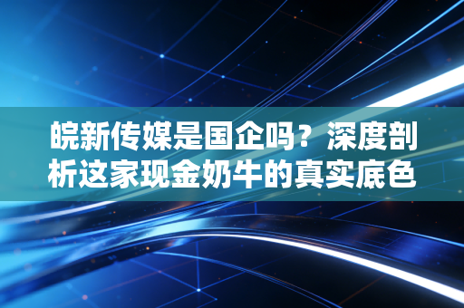 皖新传媒是国企吗?深度剖析这家现金奶牛的真实底色与投资逻辑