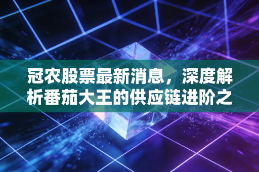 冠农股票最新消息，深度解析番茄大王的供应链进阶之路，是价值洼地还是周期陷阱？