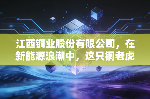 江西铜业股份有限公司,在新能源浪潮中,这只铜老虎还能狂奔多久?