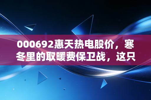 000692惠天热电股价，寒冬里的取暖费保卫战，这只公用事业股还能烫手吗？