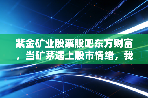 紫金矿业股票股吧东方财富,当矿茅遇上股市情绪,我们该如何在喧嚣中寻找真金?