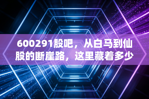 600291股吧，从白马到仙股的断崖路，这里藏着多少散户的泪与痛？