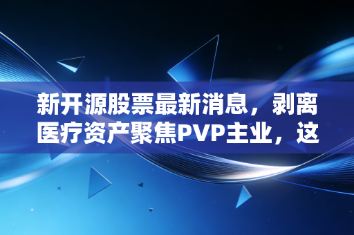 新开源股票最新消息，剥离医疗资产聚焦PVP主业，这究竟是断臂求生还是王者归来？