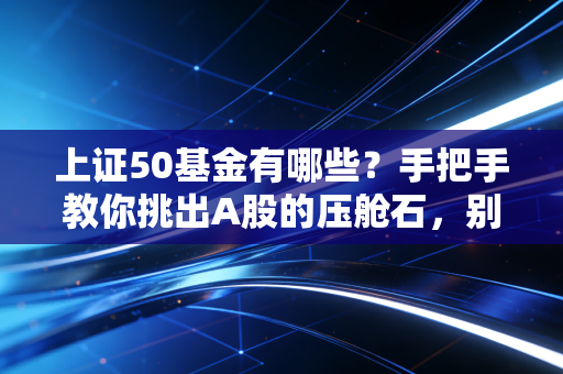 上证50基金有哪些?手把手教你挑出A股的压舱石,别再瞎折腾了!