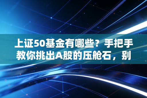 上证50基金有哪些?手把手教你挑出A股的压舱石,别再瞎折腾了!