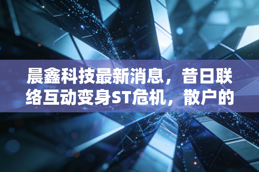 晨鑫科技最新消息，昔日联络互动变身ST危机，散户的信仰还能坚持多久？