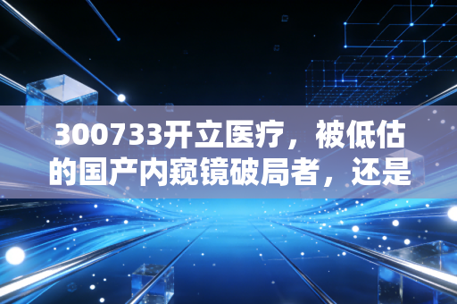 300733开立医疗，被低估的国产内窥镜破局者，还是昙花一现的概念股？