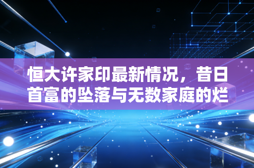 恒大许家印最新情况，昔日首富的坠落与无数家庭的烂尾之痛