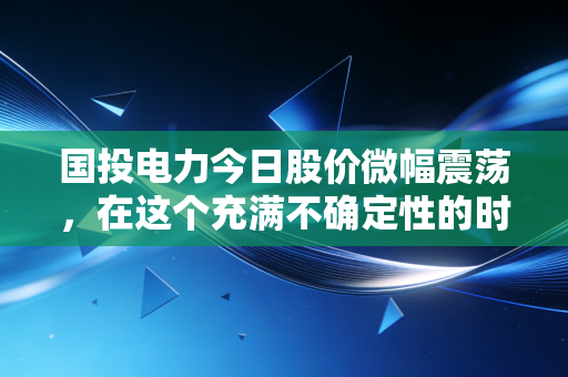 国投电力今日股价微幅震荡,在这个充满不确定性的时代,它为何是普通人的避风港?